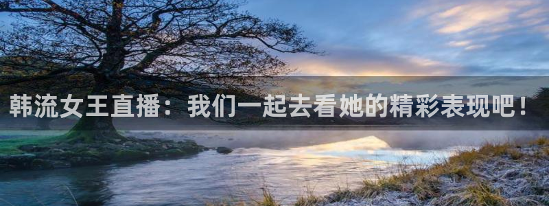 黑白体育直播app新版本新页面.点进官网.org：韩流女王直播：我们一起去看她的精彩表现吧！